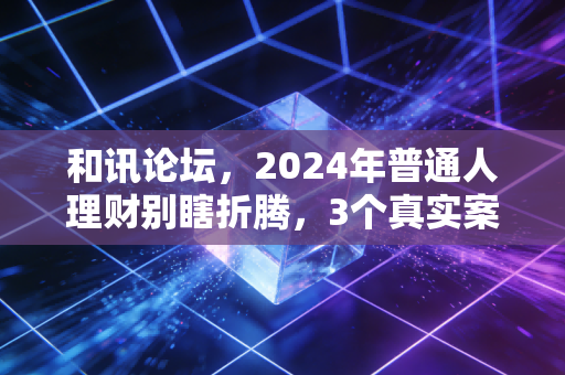 和讯论坛，2024年普通人理财别瞎折腾，3个真实案例给你提个醒