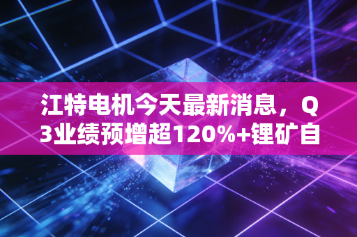 江特电机今天最新消息,Q3业绩预增超120%+锂矿自供率再提15个百分点,中小投资者要不要跟风上车?