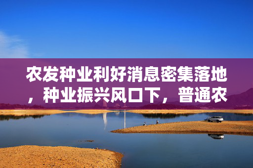 农发种业利好消息密集落地，种业振兴风口下，普通农户和投资者的双重机遇来了