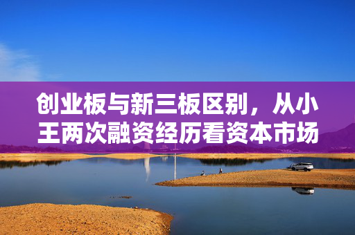 创业板与新三板区别,从小王两次融资经历看资本市场的两条赛道差异