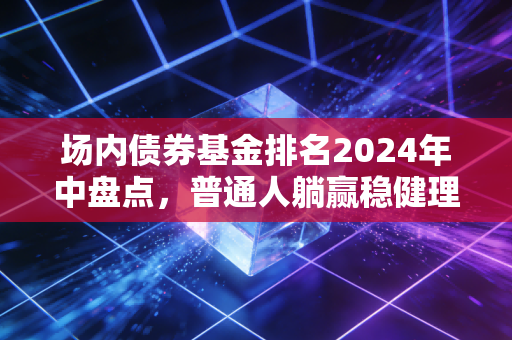 场内债券基金排名2024年中盘点，普通人躺赢稳健理财的靠谱选择