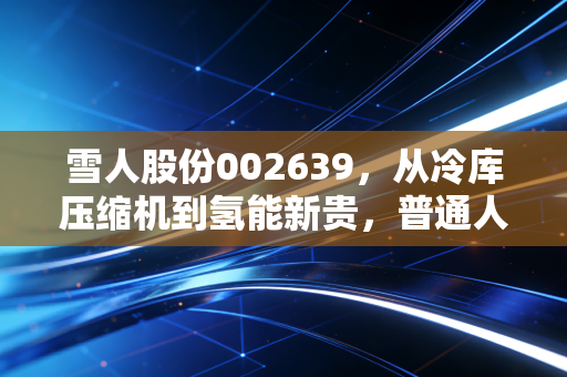 雪人股份002639,从冷库压缩机到氢能新贵,普通人能抓住这波能源革命的红利吗?