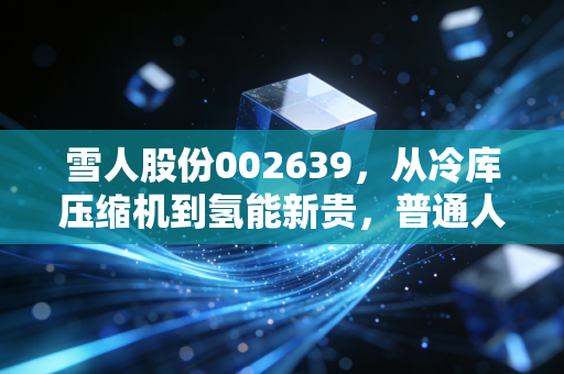 雪人股份002639，从冷库压缩机到氢能新贵，普通人能抓住这波能源革命的红利吗？