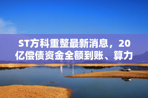ST方科重整最新消息,20亿偿债资金全额到账、算力资产注入预期升温,守了3年的老股东终于盼来转机