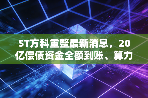 ST方科重整最新消息,20亿偿债资金全额到账、算力资产注入预期升温,守了3年的老股东终于盼来转机