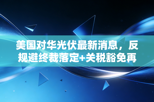 美国对华光伏最新消息，反规避终裁落定+关税豁免再延2年，光伏产业链出海要踩哪些坑？