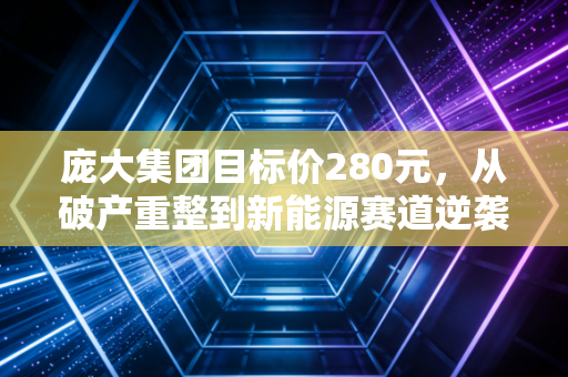 庞大集团目标价280元,从破产重整到新能源赛道逆袭,普通人能不能蹭上这波红利?
