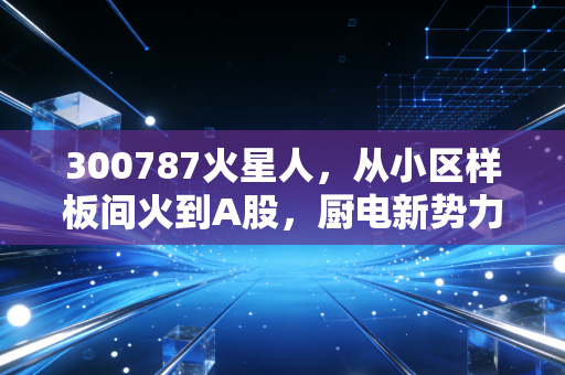 300787火星人,从小区样板间火到A股,厨电新势力的投资逻辑到底能不能打?