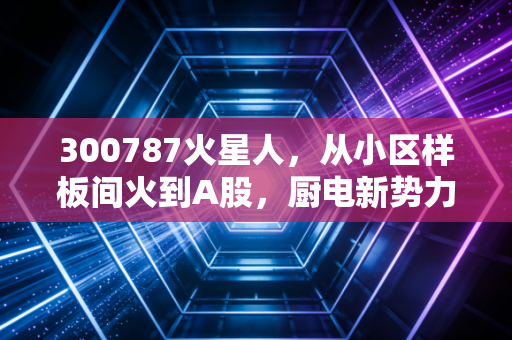 300787火星人，从小区样板间火到A股，厨电新势力的投资逻辑到底能不能打？