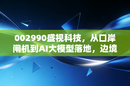 002990盛视科技，从口岸闸机到AI大模型落地，边境智慧城市第一股的成长逻辑与投资取舍