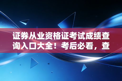 证券从业资格证考试成绩查询入口大全!考后必看,查分、领证、入行全流程避坑指南