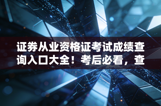 证券从业资格证考试成绩查询入口大全！考后必看，查分、领证、入行全流程避坑指南