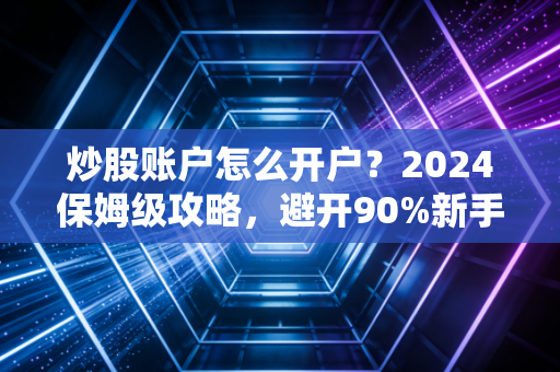 炒股账户怎么开户？2024保姆级攻略，避开90%新手不知道的隐形坑