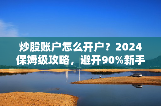 炒股账户怎么开户？2024保姆级攻略，避开90%新手不知道的隐形坑