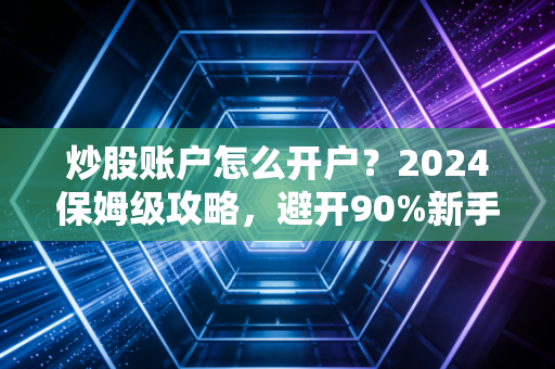 炒股账户怎么开户？2024保姆级攻略，避开90%新手不知道的隐形坑