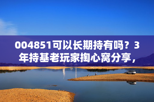 004851可以长期持有吗?3年持基老玩家掏心窝分享,选基逻辑比涨跌更重要