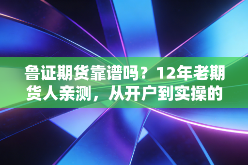 鲁证期货靠谱吗?12年老期货人亲测,从开户到实操的全维度拆解