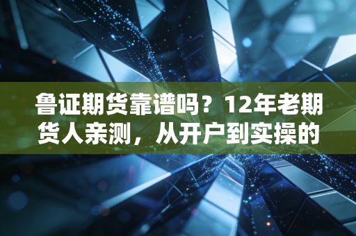 鲁证期货靠谱吗?12年老期货人亲测,从开户到实操的全维度拆解
