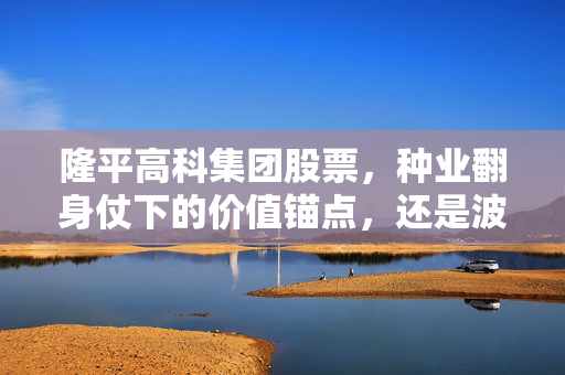隆平高科集团股票，种业翻身仗下的价值锚点，还是波动下的情绪筹码？