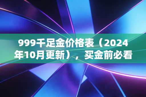 999千足金价格表(2024年10月更新),买金前必看的报价、避坑指南与投资逻辑