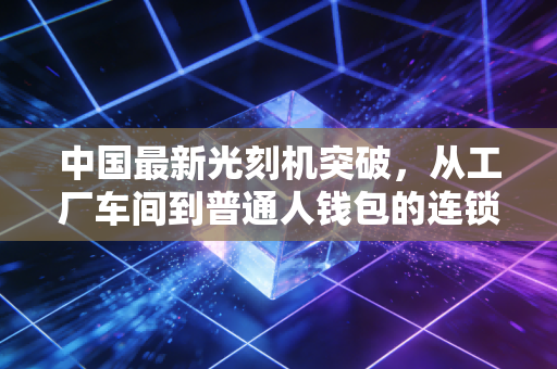 中国最新光刻机突破,从工厂车间到普通人钱包的连锁效应