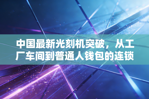 中国最新光刻机突破,从工厂车间到普通人钱包的连锁效应