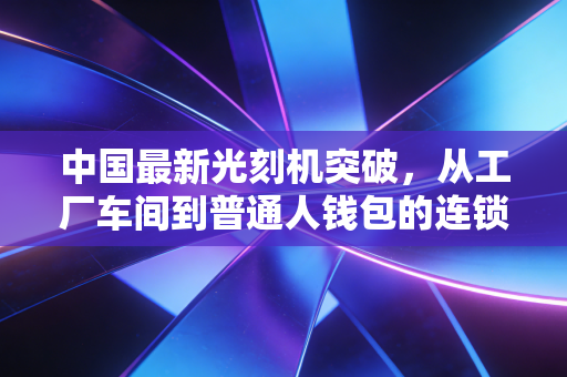 中国最新光刻机突破，从工厂车间到普通人钱包的连锁效应