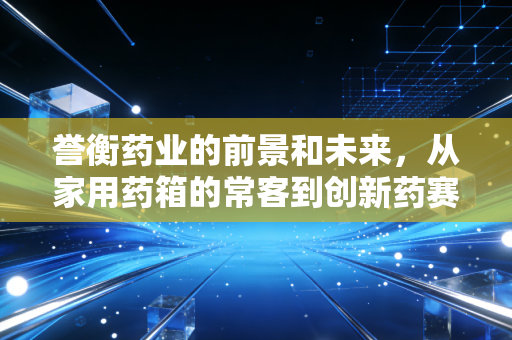 誉衡药业的前景和未来,从家用药箱的常客到创新药赛道黑马,老牌药企的破局之路能走多远?