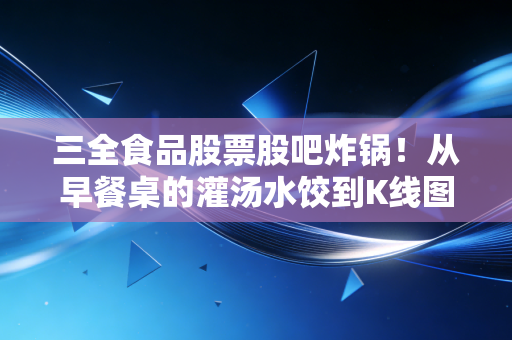 三全食品股票股吧炸锅！从早餐桌的灌汤水饺到K线图的上下波动，我为什么说它是消费股里的矛盾体？