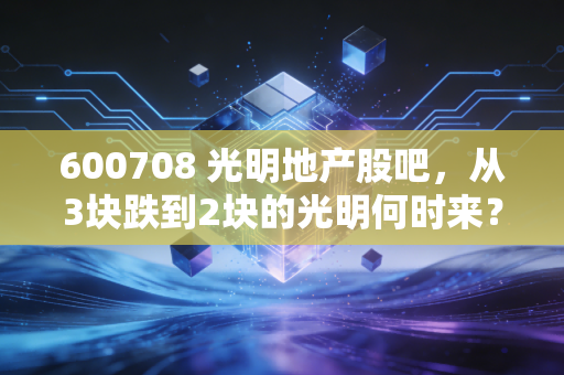 600708 光明地产股吧，从3块跌到2块的光明何时来？老股东持仓3年的亲身感悟与行业逻辑拆解