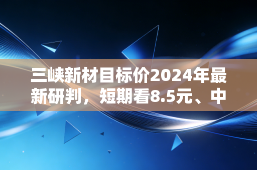 三峡新材目标价2024年最新研判，短期看8.5元、中期看12元，双赛道反转下的投资机会到底靠谱吗？
