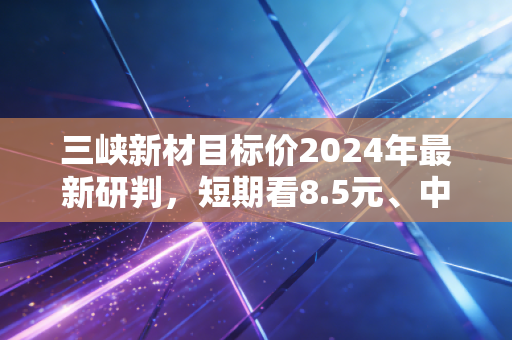 三峡新材目标价2024年最新研判，短期看8.5元、中期看12元，双赛道反转下的投资机会到底靠谱吗？