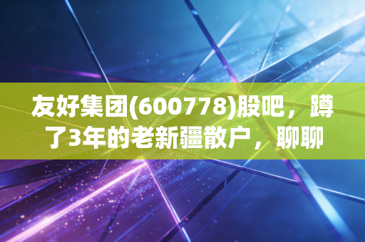 友好集团(600778)股吧，蹲了3年的老新疆散户，聊聊我眼里这只西北零售股的真实底色