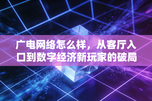 广电网络怎么样，从客厅入口到数字经济新玩家的破局之路