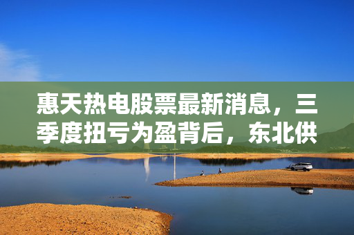 惠天热电股票最新消息，三季度扭亏为盈背后，东北供暖龙头的转型阵痛与长期价值锚点