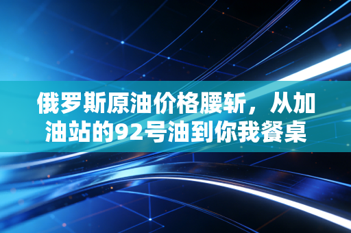 俄罗斯原油价格腰斩,从加油站的92号油到你我餐桌,到底怎么影响普通人的钱袋子?