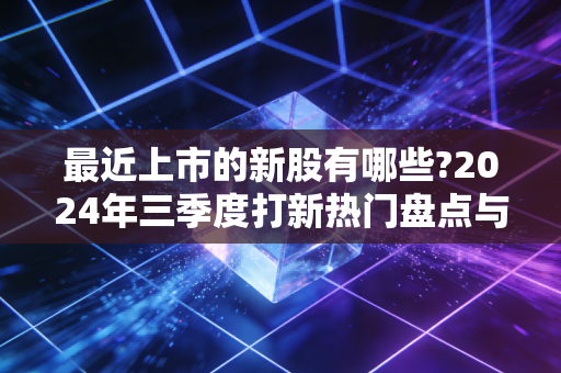 最近上市的新股有哪些?2024年三季度打新热门盘点与普通人实操避坑指南