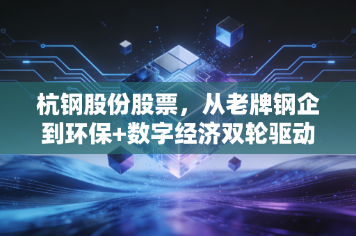 杭钢股份股票，从老牌钢企到环保+数字经济双轮驱动，普通人持仓3年的真实感悟与投资逻辑拆解