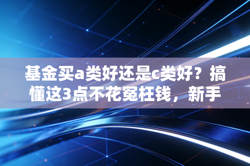 基金买a类好还是c类好？搞懂这3点不花冤枉钱，新手也能少踩90%的手续费坑