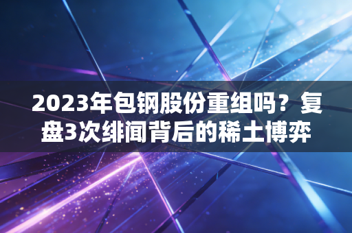 2023年包钢股份重组吗？复盘3次绯闻背后的稀土博弈，北方钢企的破局路藏在散户老张的持仓里