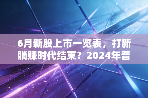 6月新股上市一览表，打新躺赚时代结束？2024年普通散户的打新避坑指南