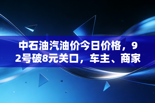 中石油汽油价今日价格，92号破8元关口，车主、商家、产业端的连锁反应实录
