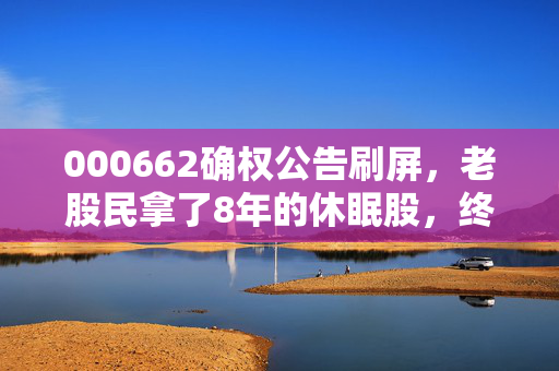 000662确权公告刷屏，老股民拿了8年的休眠股，终于等到变现窗口？