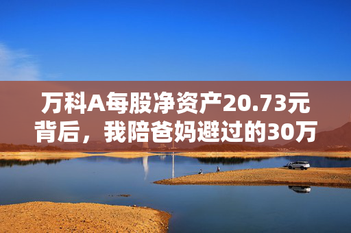 万科A每股净资产20.73元背后，我陪爸妈避过的30万理财暴雷坑，和普通人看得懂的财富安全逻辑