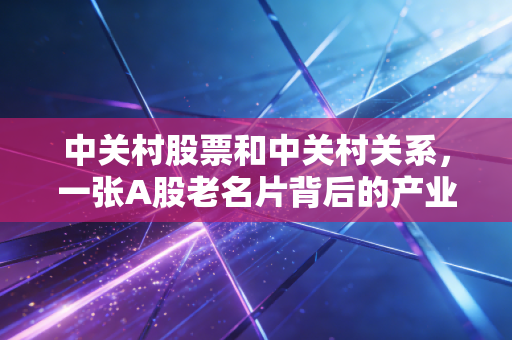 中关村股票和中关村关系，一张A股老名片背后的产业沉浮与普通人的财富选择题