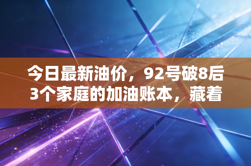 今日最新油价,92号破8后3个家庭的加油账本,藏着油价波动的民生逻辑