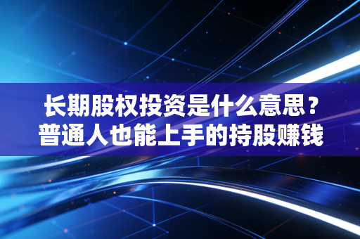 长期股权投资是什么意思？普通人也能上手的持股赚钱逻辑，看完再也不懵