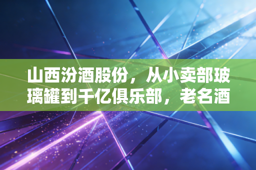 山西汾酒股份,从小卖部玻璃罐到千亿俱乐部,老名酒的醒酒式逆袭