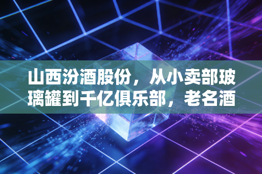 山西汾酒股份，从小卖部玻璃罐到千亿俱乐部，老名酒的醒酒式逆袭