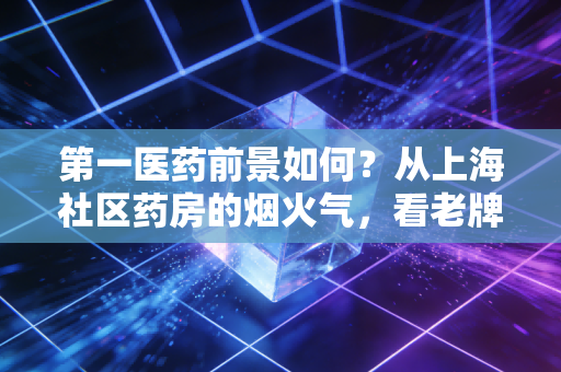 第一医药前景如何?从上海社区药房的烟火气,看老牌医药流通商的破局之路